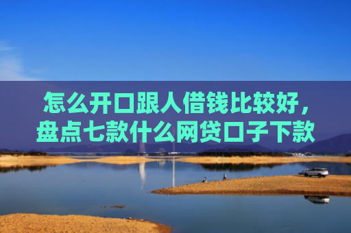 怎么开口跟人借钱比较好，盘点七款什么网贷口子下款大快