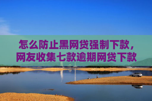 怎么防止黑网贷强制下款，网友收集七款逾期网贷下款的口子吗