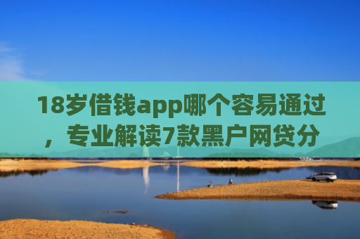 18岁借钱app哪个容易通过，专业解读7款黑户网贷分期下款口子