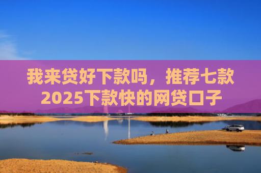 我来贷好下款吗，推荐七款2025下款快的网贷口子