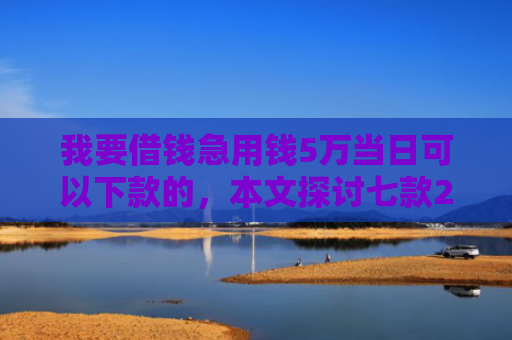 我要借钱急用钱5万当日可以下款的，本文探讨七款2025实测下款网贷口子