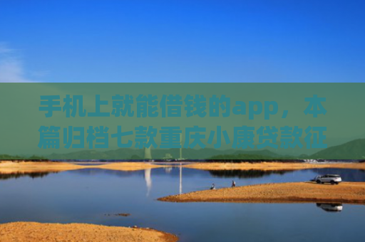 手机上就能借钱的app，本篇归档七款重庆小康贷款征信花了能下款吗