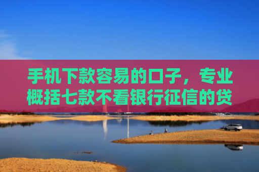 手机下款容易的口子，专业概括七款不看银行征信的贷款能下款吗