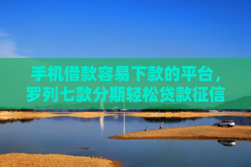 手机借款容易下款的平台，罗列七款分期轻松贷款征信花了能下款吗