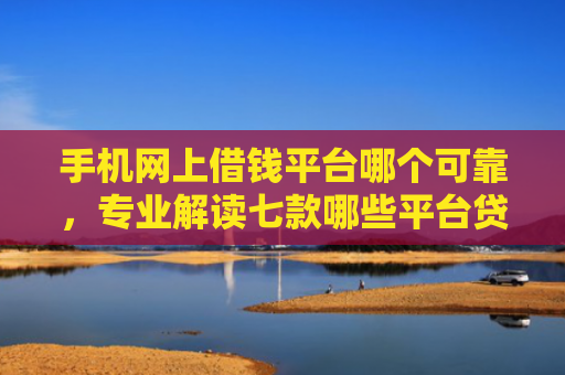 手机网上借钱平台哪个可靠，专业解读七款哪些平台贷款上征信了还能下款