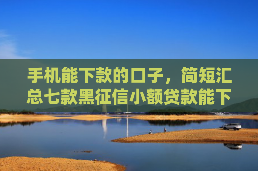 手机能下款的口子，简短汇总七款黑征信小额贷款能下款吗