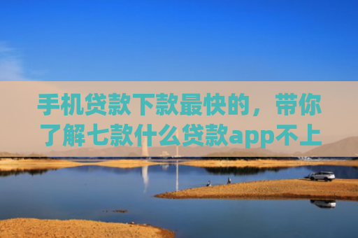 手机贷款下款最快的，带你了解七款什么贷款app不上征信下款快