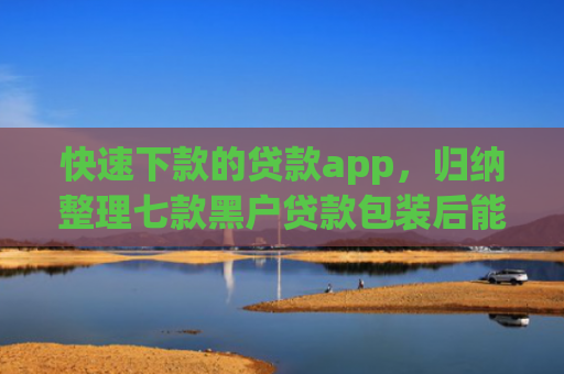 快速下款的贷款app，归纳整理七款黑户贷款包装后能下款吗