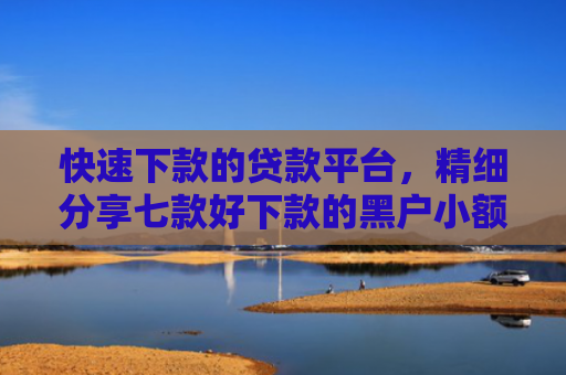 快速下款的贷款平台，精细分享七款好下款的黑户小额贷款
