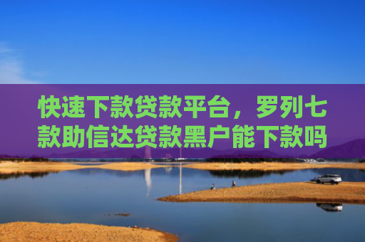 快速下款贷款平台，罗列七款助信达贷款黑户能下款吗