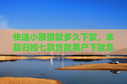快速小额借款多久下款，本篇归档七款贷款黑户下款怎么办