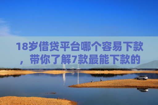 18岁借贷平台哪个容易下款，带你了解7款最能下款的网贷口子
