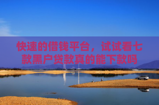 快速的借钱平台，试试看七款黑户贷款真的能下款吗