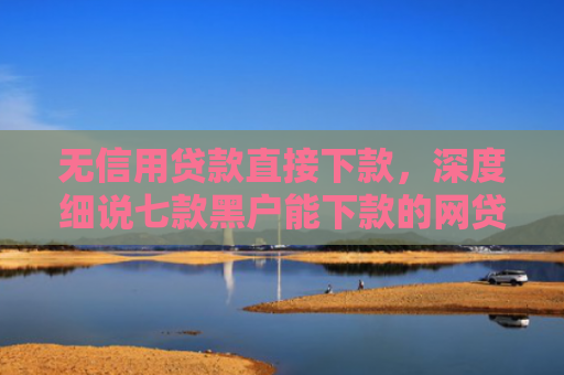 无信用贷款直接下款，深度细说七款黑户能下款的网贷口子
