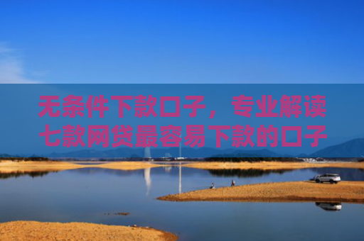 无条件下款口子，专业解读七款网贷最容易下款的口子