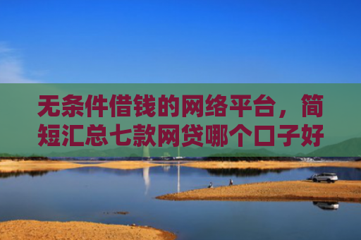 无条件借钱的网络平台，简短汇总七款网贷哪个口子好下款