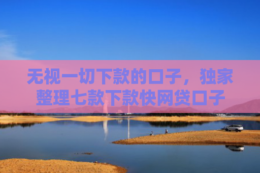 无视一切下款的口子，独家整理七款下款快网贷口子