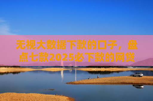无视大数据下款的口子，盘点七款2025必下款的网贷口子