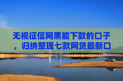无视征信网黑能下款的口子，归纳整理七款网贷最新口子秒下款的
