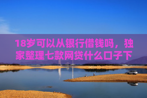 18岁可以从银行借钱吗，独家整理七款网贷什么口子下款最快