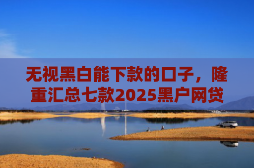 无视黑白能下款的口子，隆重汇总七款2025黑户网贷能下款的口子