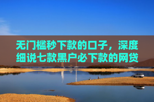 无门槛秒下款的口子，深度细说七款黑户必下款的网贷口子
