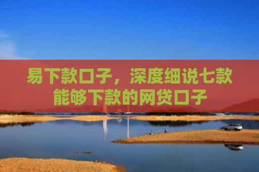 易下款口子，深度细说七款能够下款的网贷口子
