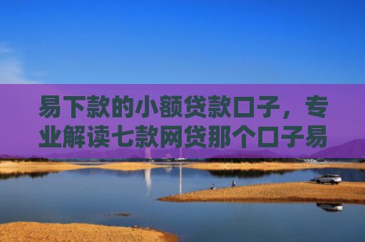 易下款的小额贷款口子，专业解读七款网贷那个口子易下款
