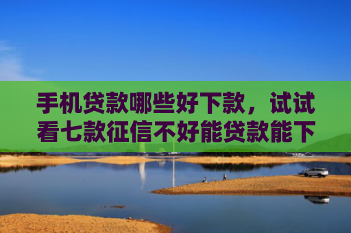 手机贷款哪些好下款，试试看七款征信不好能贷款能下款的APP