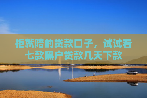 拒就陪的贷款口子，试试看七款黑户贷款几天下款