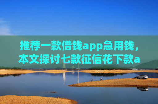 推荐一款借钱app急用钱，本文探讨七款征信花下款app