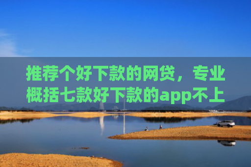 推荐个好下款的网贷，专业概括七款好下款的app不上征信