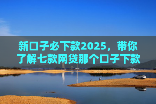 新口子必下款2025，带你了解七款网贷那个口子下款大额