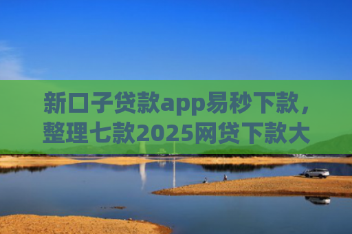 新口子贷款app易秒下款，整理七款2025网贷下款大口子