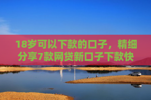 18岁可以下款的口子，精细分享7款网贷新口子下款快