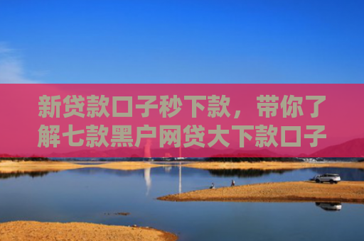 新贷款口子秒下款，带你了解七款黑户网贷大下款口子