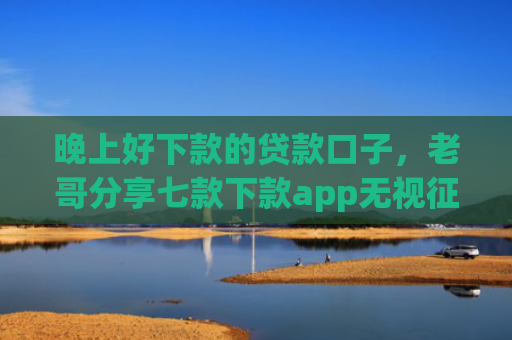 晚上好下款的贷款口子，老哥分享七款下款app无视征信