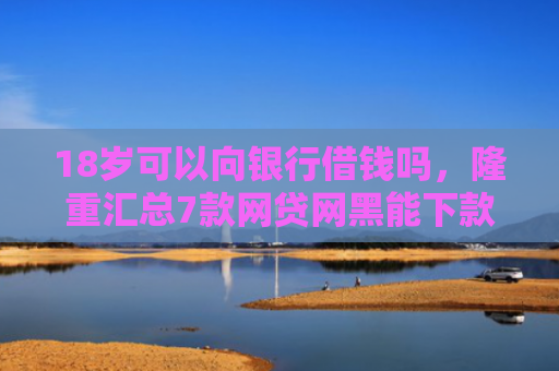 18岁可以向银行借钱吗，隆重汇总7款网贷网黑能下款的口子