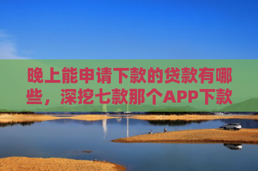 晚上能申请下款的贷款有哪些，深挖七款那个APP下款不查征信