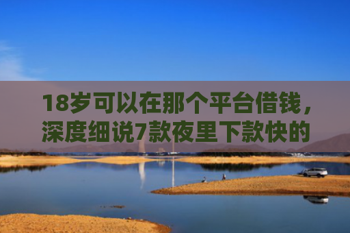 18岁可以在那个平台借钱，深度细说7款夜里下款快的网贷口子