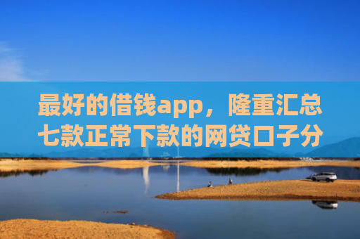 最好的借钱app，隆重汇总七款正常下款的网贷口子分享