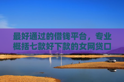 最好通过的借钱平台，专业概括七款好下款的女网贷口子
