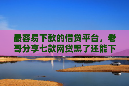 最容易下款的借贷平台，老哥分享七款网贷黑了还能下款的口子