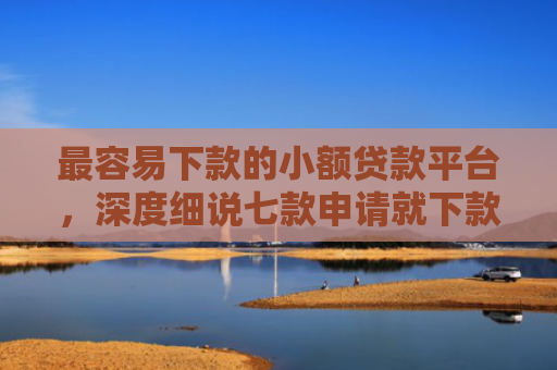 最容易下款的小额贷款平台，深度细说七款申请就下款的网贷口子