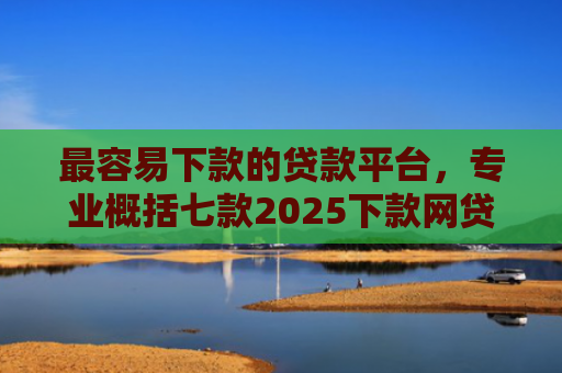 最容易下款的贷款平台，专业概括七款2025下款网贷口子