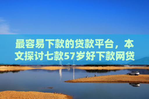 最容易下款的贷款平台，本文探讨七款57岁好下款网贷口子