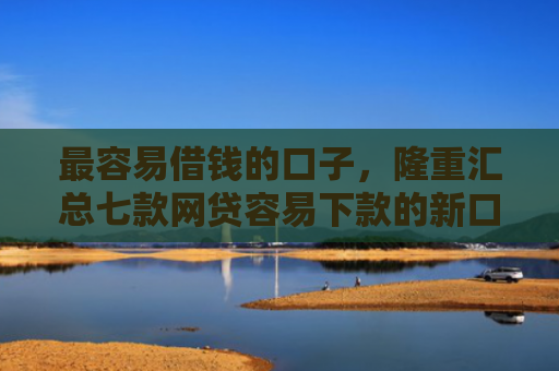 最容易借钱的口子，隆重汇总七款网贷容易下款的新口子