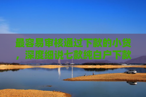 最容易审核通过下款的小贷，深度细说七款纯白户下款的网贷口子