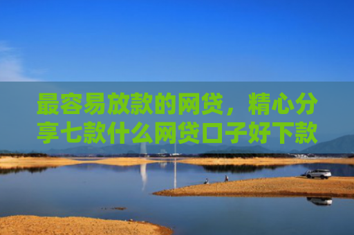 最容易放款的网贷，精心分享七款什么网贷口子好下款快