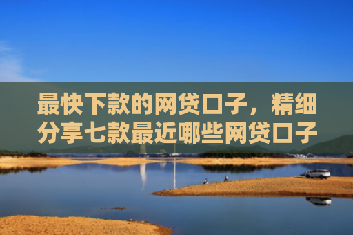 最快下款的网贷口子，精细分享七款最近哪些网贷口子好下款